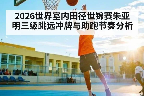 2026世界室内田径世锦赛朱亚明三级跳远冲牌与助跑节奏分析