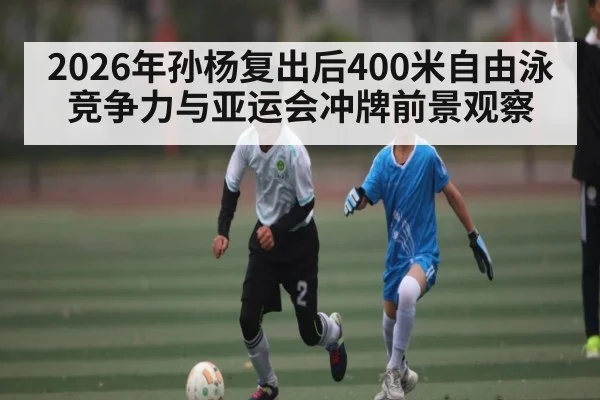 2026年孙杨复出后400米自由泳竞争力与亚运会冲牌前景观察
